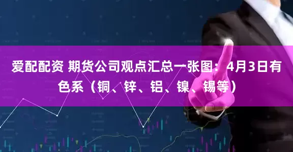 爱配配资 期货公司观点汇总一张图：4月3日有色系（铜、锌、铝、镍、锡等）