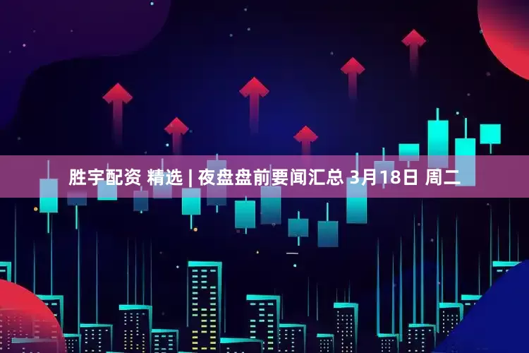 胜宇配资 精选 | 夜盘盘前要闻汇总 3月18日 周二