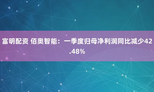 富明配资 佰奥智能：一季度归母净利润同比减少42.48%