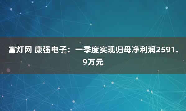 富灯网 康强电子：一季度实现归母净利润2591.9万元