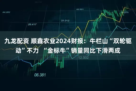 九龙配资 顺鑫农业2024财报：牛栏山“双轮驱动”不力  “金标牛”销量同比下滑两成