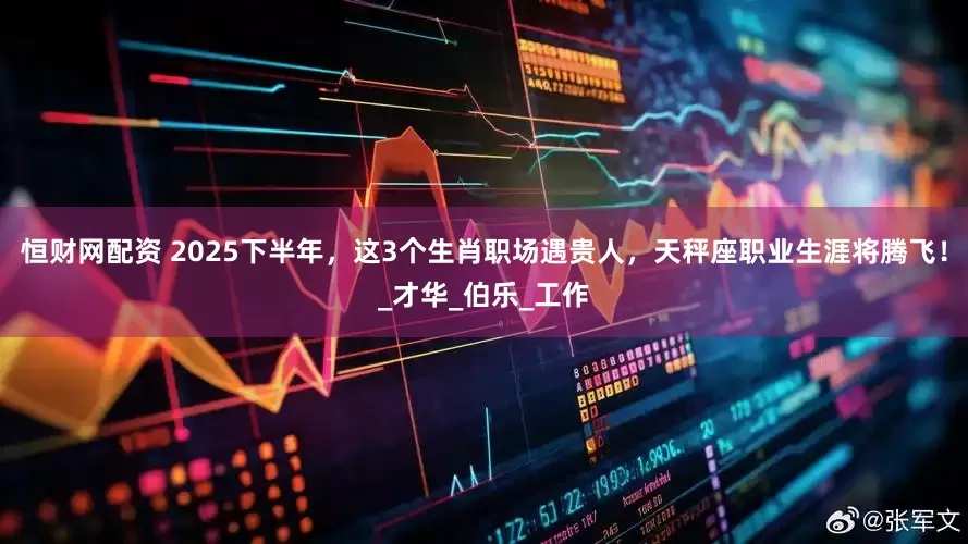 恒财网配资 2025下半年，这3个生肖职场遇贵人，天秤座职业生涯将腾飞！_才华_伯乐_工作