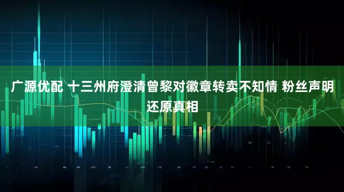 广源优配 十三州府澄清曾黎对徽章转卖不知情 粉丝声明还原真相