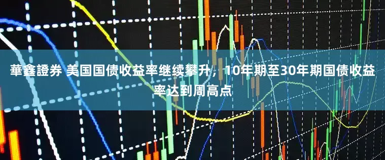 華鑫證券 美国国债收益率继续攀升，10年期至30年期国债收益率达到周高点