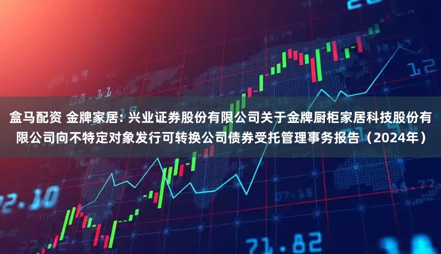 盒马配资 金牌家居: 兴业证券股份有限公司关于金牌厨柜家居科技股份有限公司向不特定对象发行可转换公司债券受托管理事务报告（2024年）