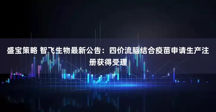 盛宝策略 智飞生物最新公告：四价流脑结合疫苗申请生产注册获得受理