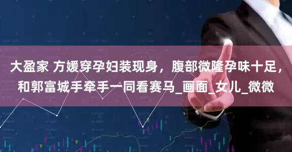 大盈家 方媛穿孕妇装现身，腹部微隆孕味十足，和郭富城手牵手一同看赛马_画面_女儿_微微
