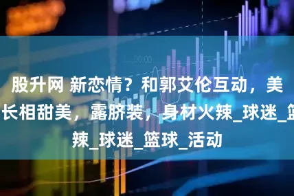 股升网 新恋情？和郭艾伦互动，美女曝光，长相甜美，露脐装，身材火辣_球迷_篮球_活动