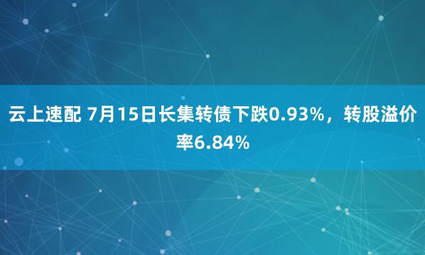 云上速配 7月15日长集转债下跌0.93%，转股溢价率6.84%