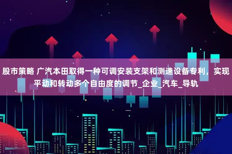 股市策略 广汽本田取得一种可调安装支架和测速设备专利，实现平动和转动多个自由度的调节_企业_汽车_导轨