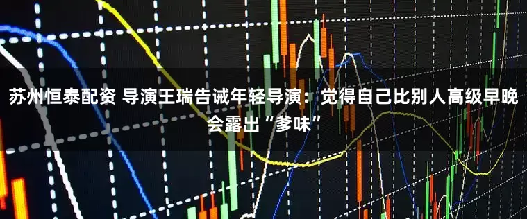 苏州恒泰配资 导演王瑞告诫年轻导演：觉得自己比别人高级早晚会露出“爹味”