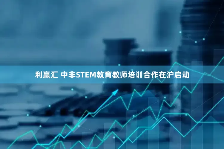 利赢汇 中非STEM教育教师培训合作在沪启动