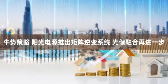 牛势策略 阳光电源推出矩阵逆变系统 光储融合再进一步