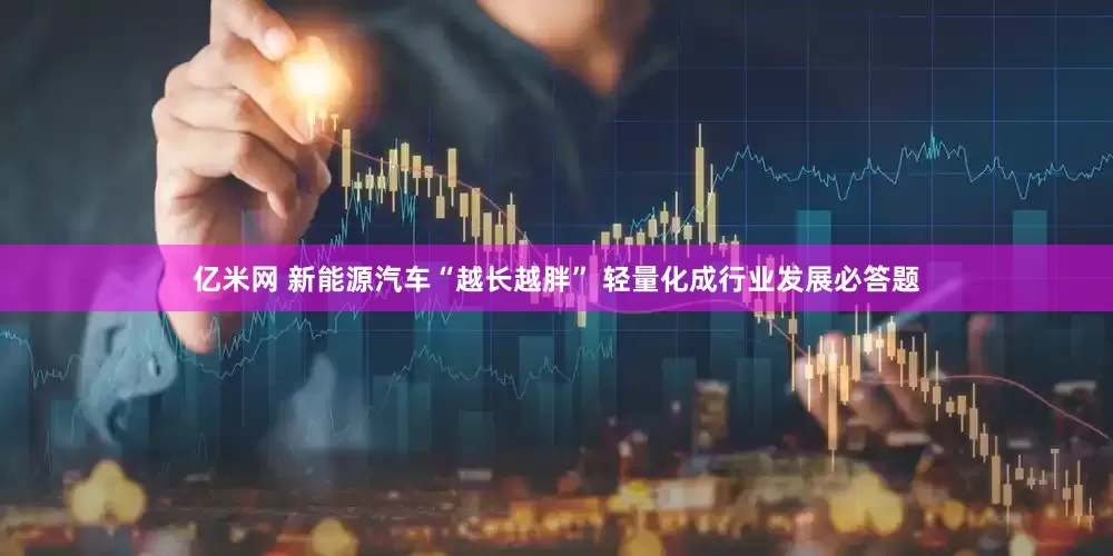 亿米网 新能源汽车“越长越胖” 轻量化成行业发展必答题