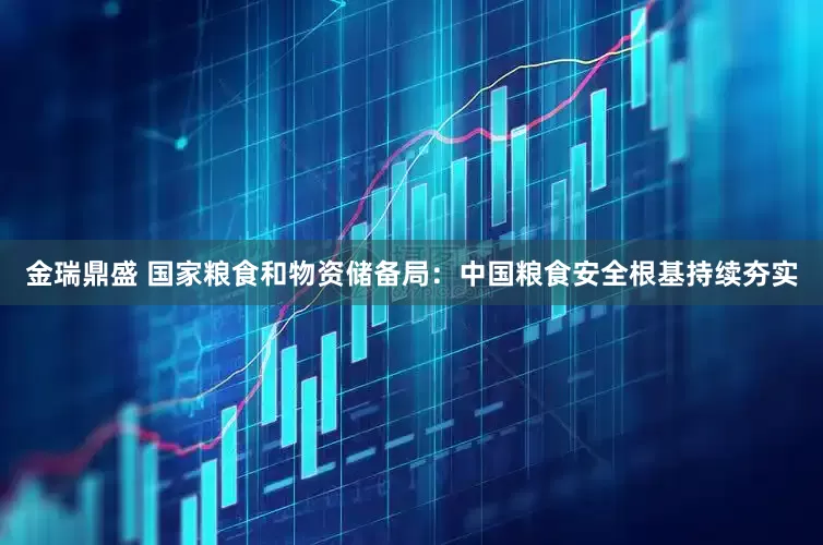 金瑞鼎盛 国家粮食和物资储备局：中国粮食安全根基持续夯实